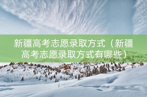 新疆高考志愿录取方式（新疆高考志愿录取方式有哪些）