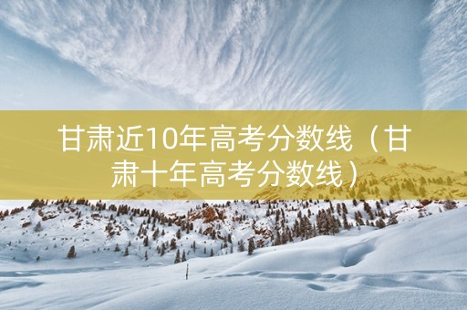 甘肃近10年高考分数线（甘肃十年高考分数线）