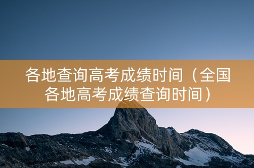 各地查询高考成绩时间（全国各地高考成绩查询时间）