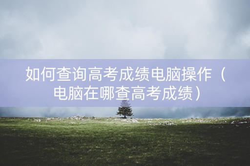如何查询高考成绩电脑操作（电脑在哪查高考成绩）