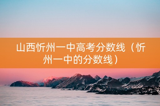 山西忻州一中高考分数线（忻州一中的分数线）