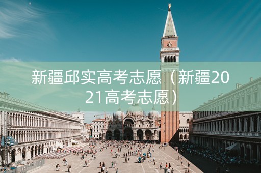 新疆邱实高考志愿（新疆2021高考志愿）