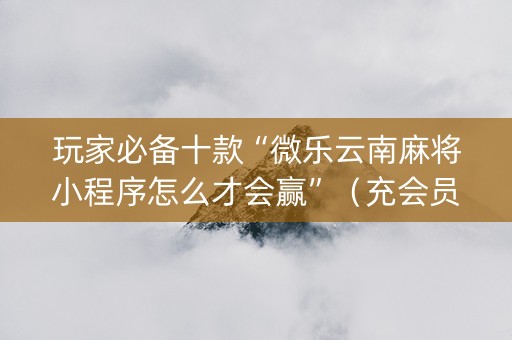 玩家必备十款“微乐云南麻将小程序怎么才会赢”（充会员胜率高)