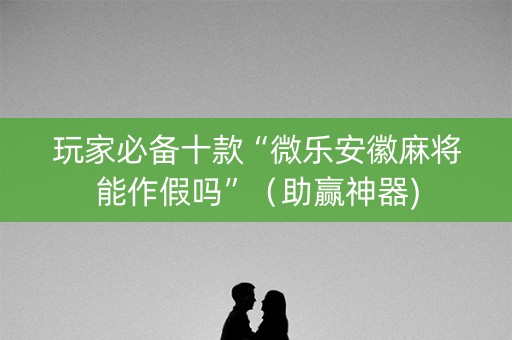 玩家必备十款“微乐安徽麻将能作假吗”（助赢神器)