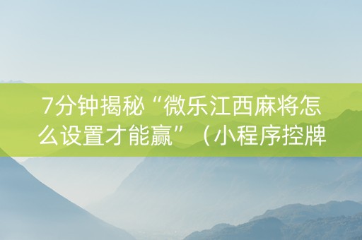 7分钟揭秘“微乐江西麻将怎么设置才能赢”（小程序控牌器)