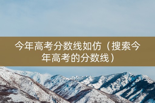今年高考分数线如仿（搜索今年高考的分数线）