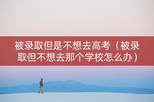 被录取但是不想去高考（被录取但不想去那个学校怎么办）