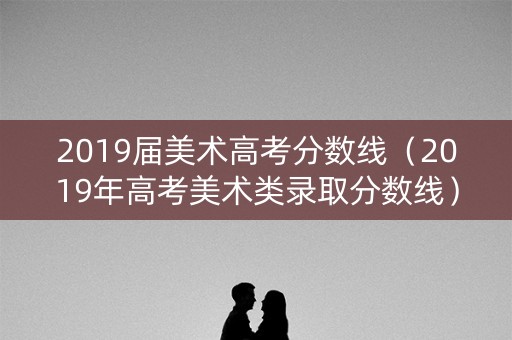 2019届美术高考分数线（2019年高考美术类录取分数线）