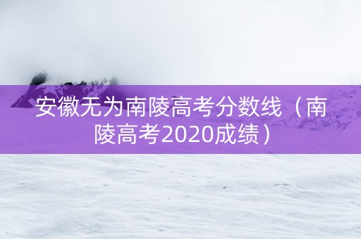 安徽无为南陵高考分数线（南陵高考2020成绩）