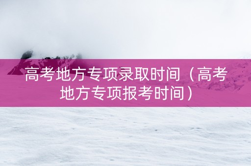 高考地方专项录取时间（高考地方专项报考时间）