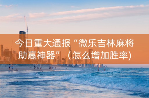 今日重大通报“微乐吉林麻将助赢神器”（怎么增加胜率)