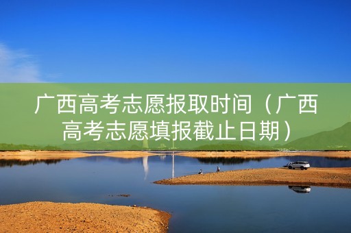 广西高考志愿报取时间（广西高考志愿填报截止日期）