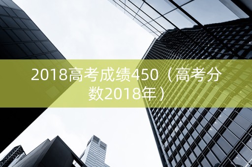 2018高考成绩450（高考分数2018年）