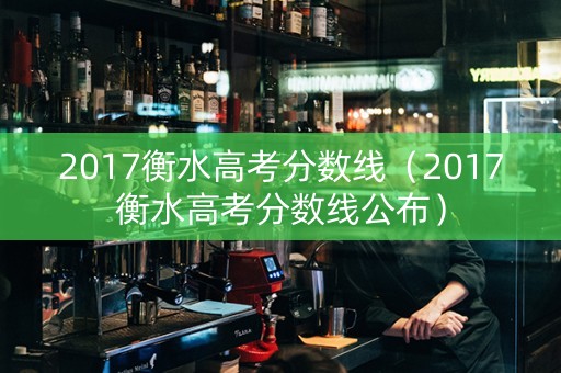 2017衡水高考分数线（2017衡水高考分数线公布）