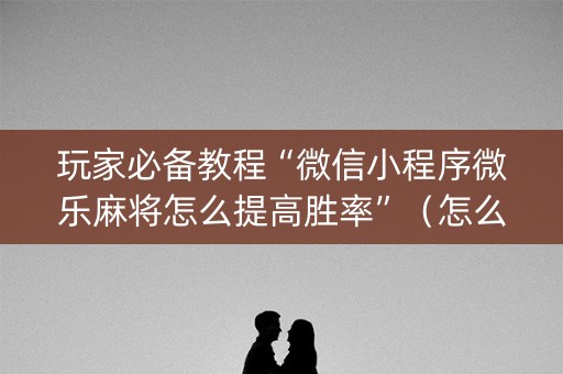 玩家必备教程“微信小程序微乐麻将怎么提高胜率”（怎么能得到好牌)