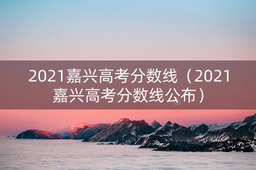 2021嘉兴高考分数线（2021嘉兴高考分数线公布）