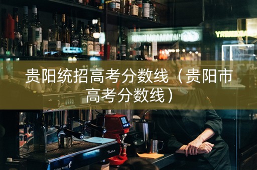 贵阳统招高考分数线（贵阳市高考分数线）