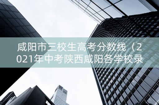 咸阳市三校生高考分数线（2021年中考陕西咸阳各学校录取分数线）