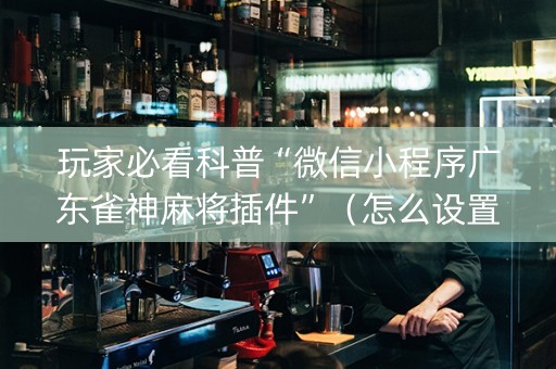 玩家必看科普“微信小程序广东雀神麻将插件”（怎么设置才能赢)