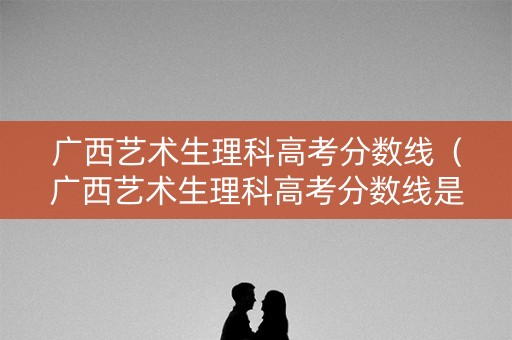 广西艺术生理科高考分数线（广西艺术生理科高考分数线是多少）