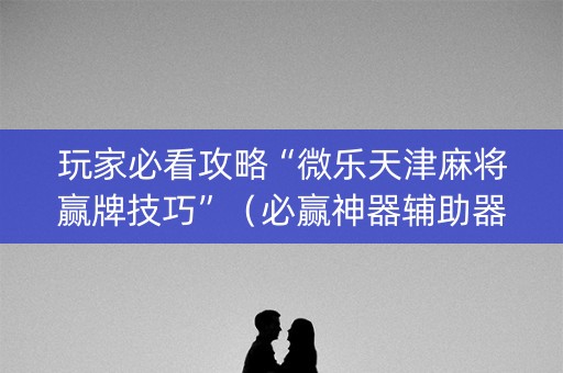 玩家必看攻略“微乐天津麻将赢牌技巧”（必赢神器辅助器)