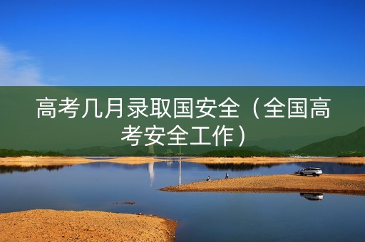 高考几月录取国安全（全国高考安全工作）