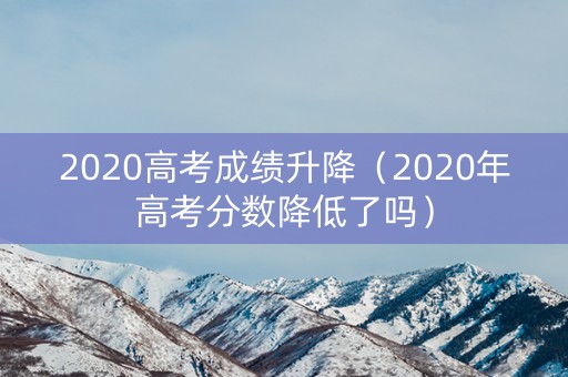 2020高考成绩升降（2020年高考分数降低了吗）