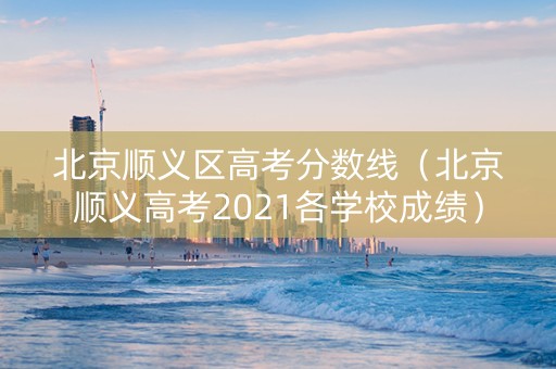 北京顺义区高考分数线（北京顺义高考2021各学校成绩）
