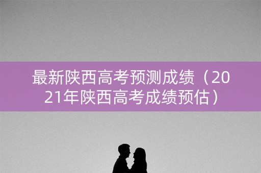 最新陕西高考预测成绩（2021年陕西高考成绩预估）