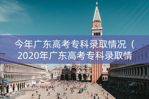今年广东高考专科录取情况（2020年广东高考专科录取情况）