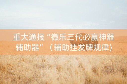 重大通报“微乐三代必赢神器辅助器”（辅助挂发牌规律)