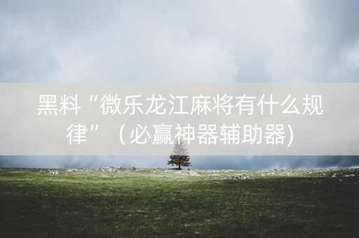 黑料“微乐龙江麻将有什么规律”（必赢神器辅助器)