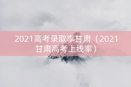 2021高考录取率甘肃（2021甘肃高考上线率）