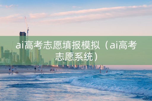 ai高考志愿填报模拟（ai高考志愿系统）