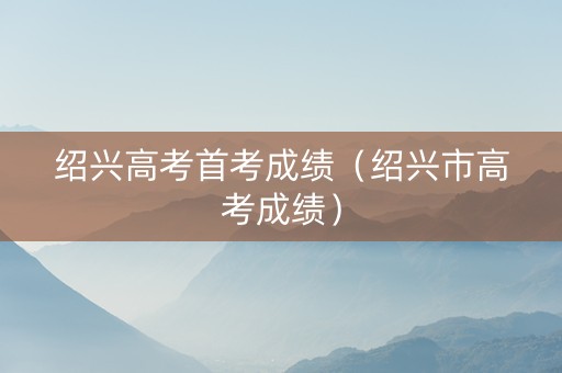 绍兴高考首考成绩（绍兴市高考成绩）