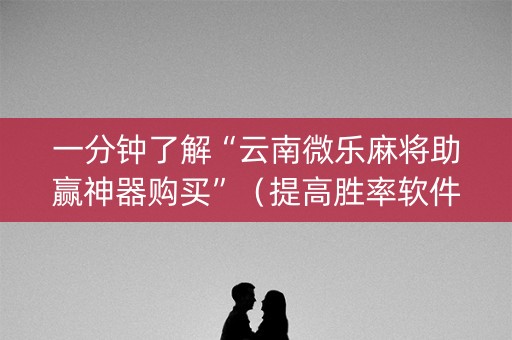 一分钟了解“云南微乐麻将助赢神器购买”（提高胜率软件)