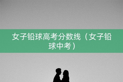 女子铅球高考分数线（女子铅球中考）