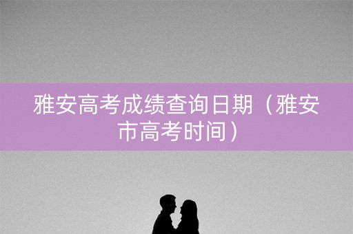 雅安高考成绩查询日期（雅安市高考时间）