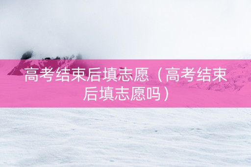高考结束后填志愿（高考结束后填志愿吗）
