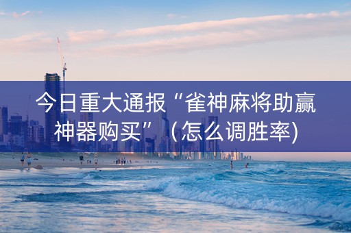今日重大通报“雀神麻将助赢神器购买”（怎么调胜率)