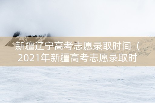 新疆辽宁高考志愿录取时间（2021年新疆高考志愿录取时间）