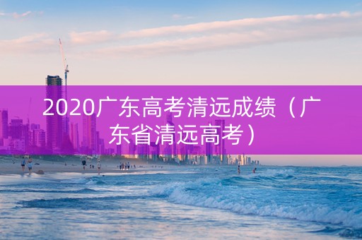 2020广东高考清远成绩（广东省清远高考）
