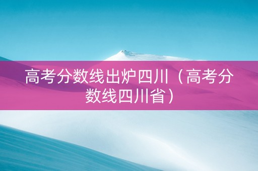 高考分数线出炉四川（高考分数线四川省）