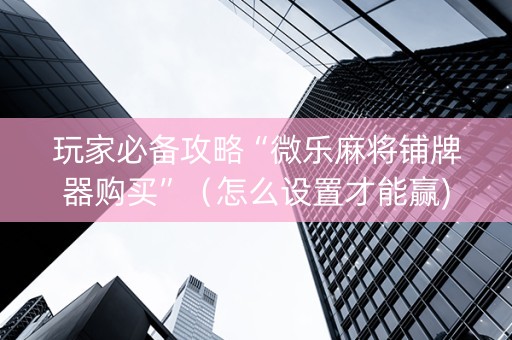 玩家必备攻略“微乐麻将铺牌器购买”（怎么设置才能赢)