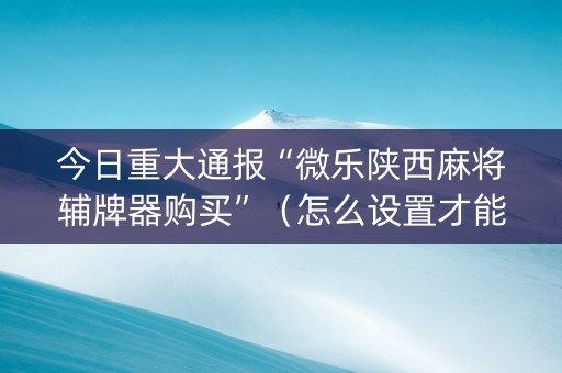 今日重大通报“微乐陕西麻将辅牌器购买”（怎么设置才能赢)
