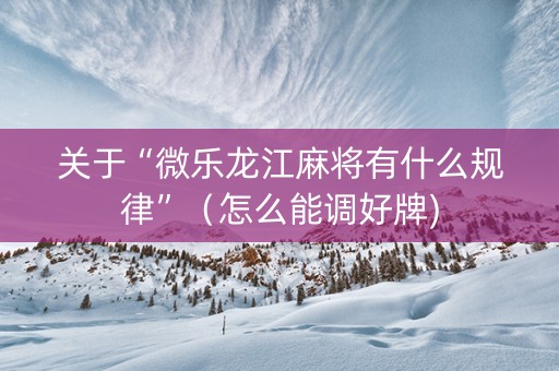 关于“微乐龙江麻将有什么规律”（怎么能调好牌)