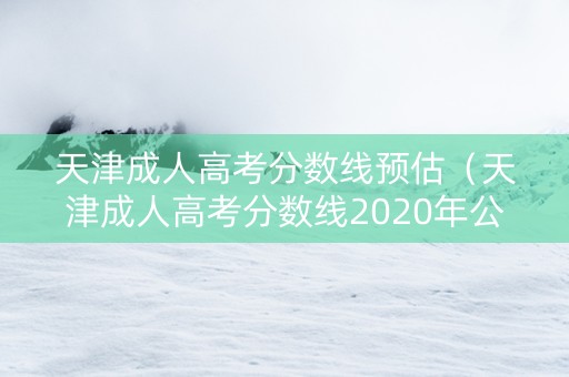 天津成人高考分数线预估（天津成人高考分数线2020年公布）