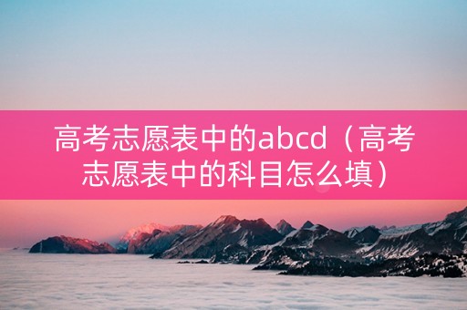 高考志愿表中的abcd（高考志愿表中的科目怎么填）