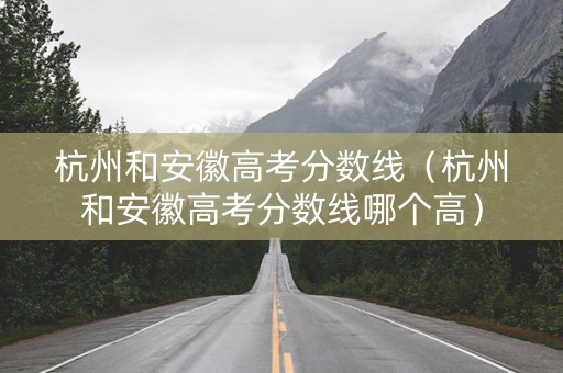 杭州和安徽高考分数线（杭州和安徽高考分数线哪个高）