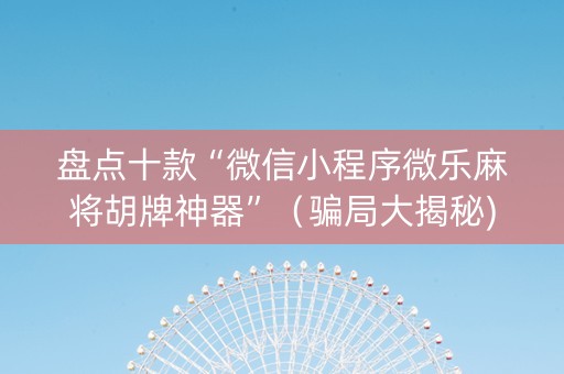 盘点十款“微信小程序微乐麻将胡牌神器”（骗局大揭秘)